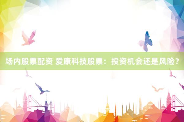 場內股票配資 愛康科技股票：投資機會還是風險？
