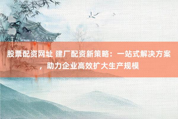 股票配資網(wǎng)址 建廠配資新策略：一站式解決方案，助力企業(yè)高效擴大生產(chǎn)規(guī)模