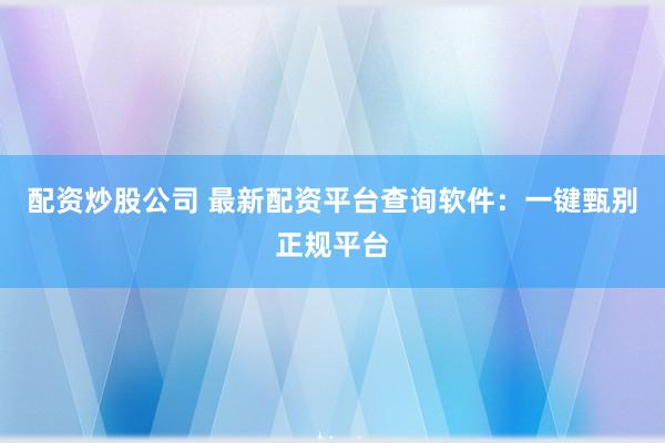 配資炒股公司 最新配資平臺查詢軟件：一鍵甄別正規平臺