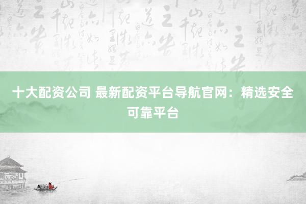 十大配資公司 最新配資平臺導航官網：精選安全可靠平臺