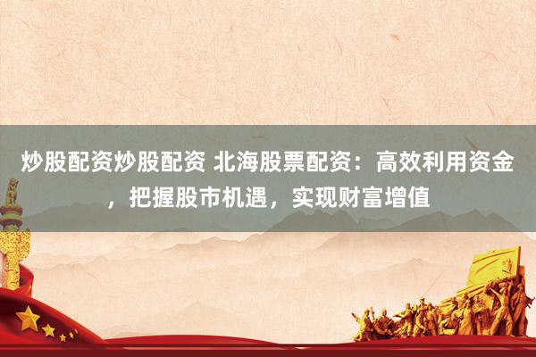 炒股配資炒股配資 北海股票配資：高效利用資金，把握股市機遇，實現財富增值
