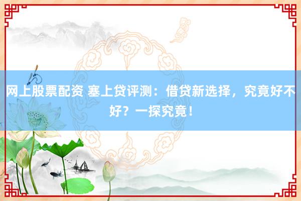 網上股票配資 塞上貸評測：借貸新選擇，究竟好不好？一探究竟！