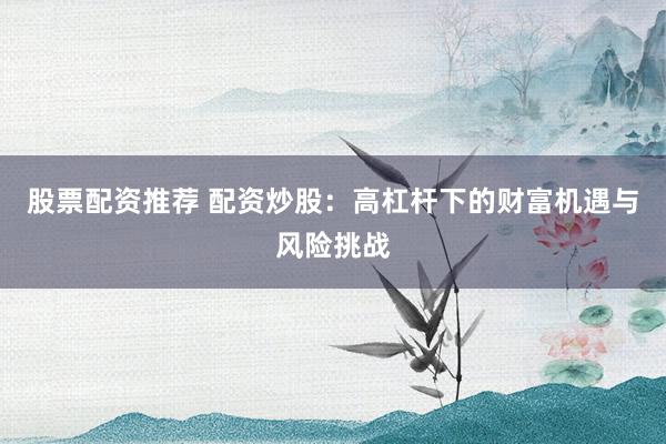 股票配資推薦 配資炒股：高杠桿下的財富機遇與風險挑戰