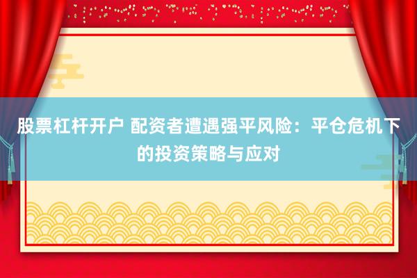 股票杠桿開戶 配資者遭遇強平風險：平倉危機下的投資策略與應對