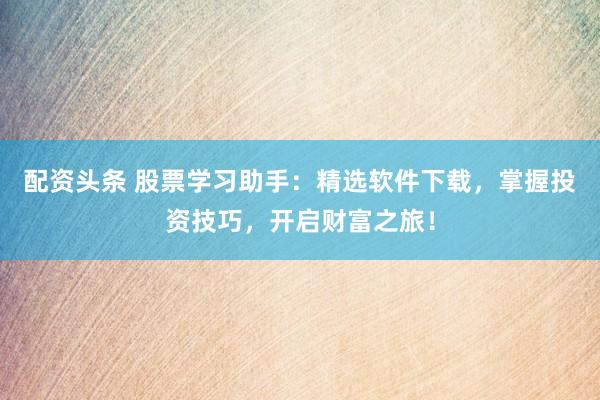 配資頭條 股票學習助手：精選軟件下載，掌握投資技巧，開啟財富之旅！