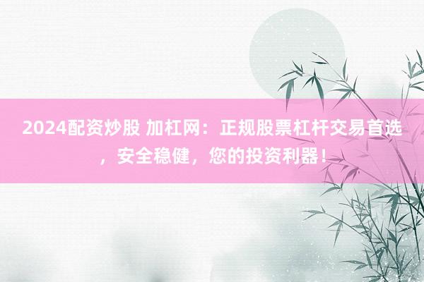 2024配資炒股 加杠網：正規股票杠桿交易首選，安全穩健，您的投資利器！