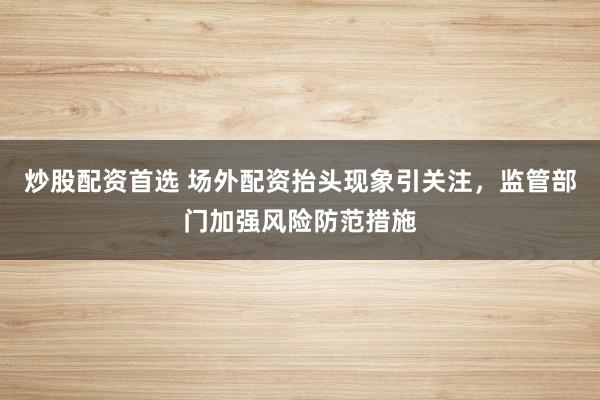 炒股配資首選 場外配資抬頭現象引關注，監管部門加強風險防范措施