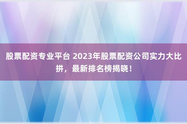 股票配資專業平臺 2023年股票配資公司實力大比拼，最新排名榜揭曉！