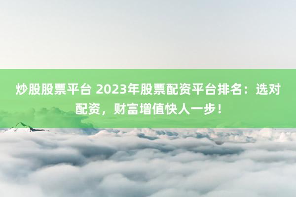 炒股股票平臺 2023年股票配資平臺排名：選對配資，財富增值快人一步！