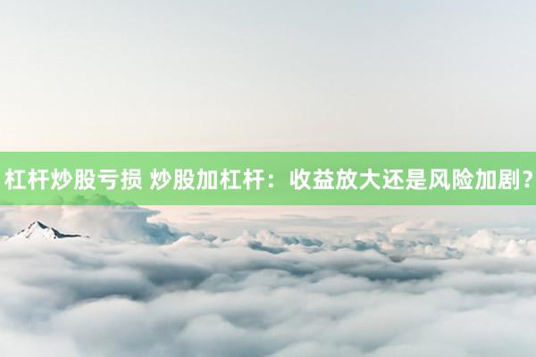 杠桿炒股虧損 炒股加杠桿：收益放大還是風(fēng)險(xiǎn)加劇？