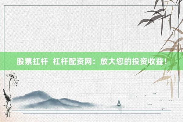 股票扛桿  杠桿配資網：放大您的投資收益！