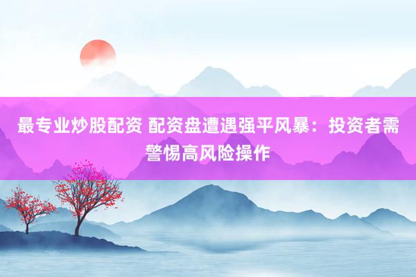 最專業炒股配資 配資盤遭遇強平風暴：投資者需警惕高風險操作