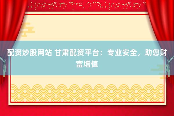 配資炒股網站 甘肅配資平臺：專業安全，助您財富增值