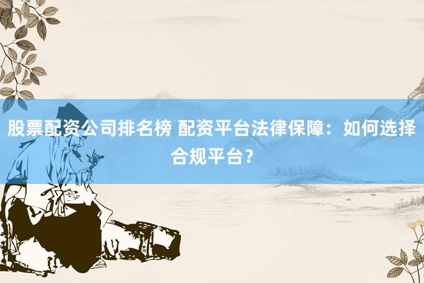 股票配資公司排名榜 配資平臺法律保障：如何選擇合規(guī)平臺？