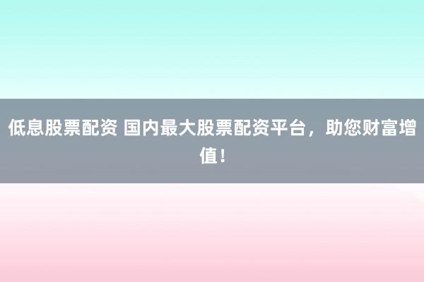 低息股票配資 國內最大股票配資平臺，助您財富增值！