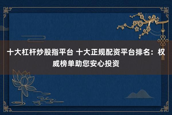 十大杠桿炒股指平臺 十大正規配資平臺排名：權威榜單助您安心投資