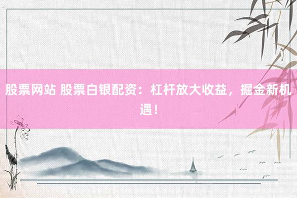 股票網站 股票白銀配資：杠桿放大收益，掘金新機遇！