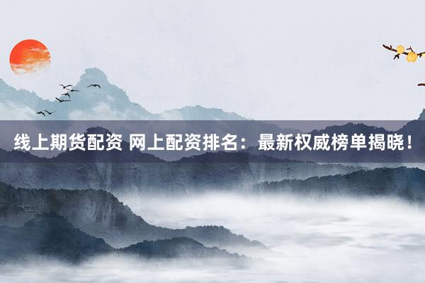 線上期貨配資 網上配資排名：最新權威榜單揭曉！