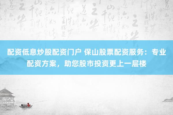 配資低息炒股配資門戶 保山股票配資服務：專業配資方案，助您股市投資更上一層樓