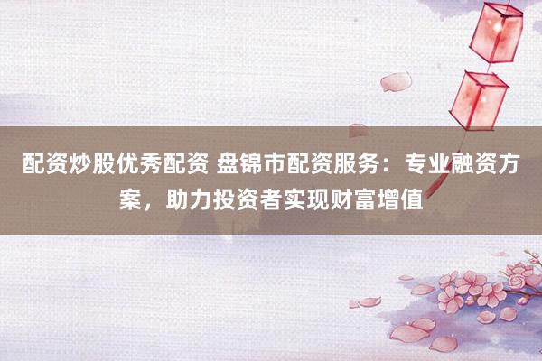 配資炒股優秀配資 盤錦市配資服務：專業融資方案，助力投資者實現財富增值