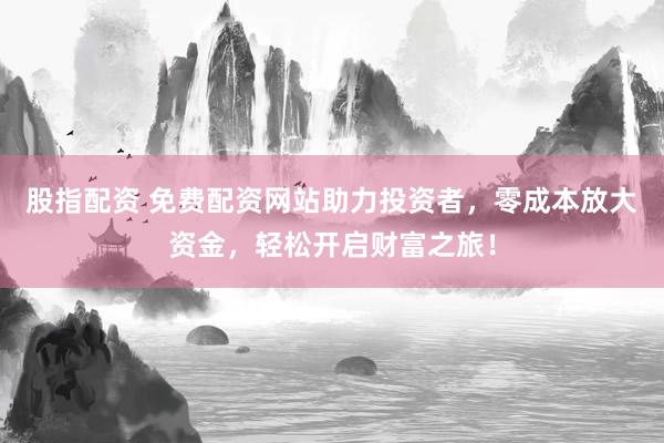 股指配資 免費配資網站助力投資者，零成本放大資金，輕松開啟財富之旅！