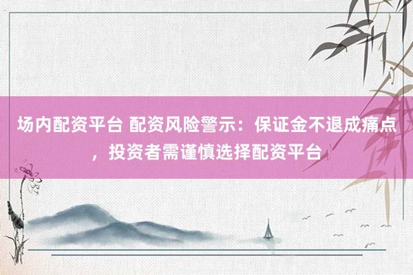 場內配資平臺 配資風險警示：保證金不退成痛點，投資者需謹慎選擇配資平臺