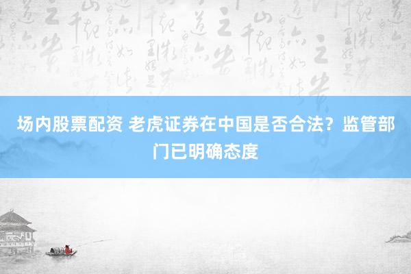 場內(nèi)股票配資 老虎證券在中國是否合法？監(jiān)管部門已明確態(tài)度