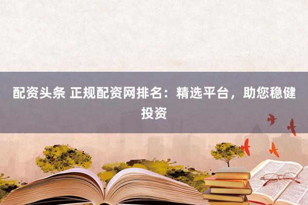 配資頭條 正規配資網排名：精選平臺，助您穩健投資