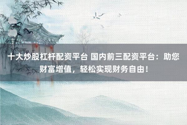 十大炒股杠桿配資平臺 國內前三配資平臺：助您財富增值，輕松實現財務自由！