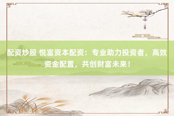 配資炒股 悅富資本配資：專業助力投資者，高效資金配置，共創財富未來！