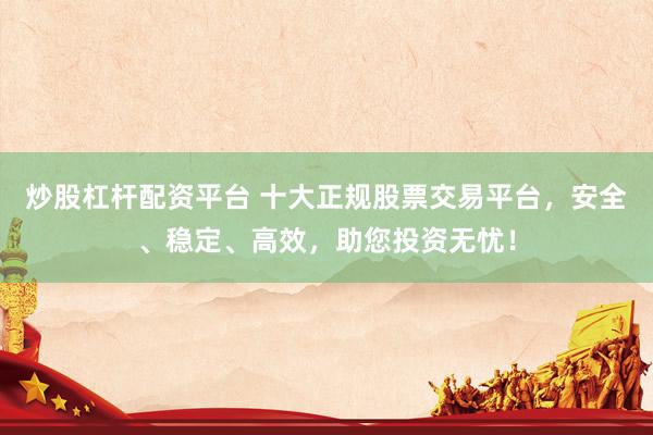 炒股杠桿配資平臺 十大正規(guī)股票交易平臺，安全、穩(wěn)定、高效，助您投資無憂！