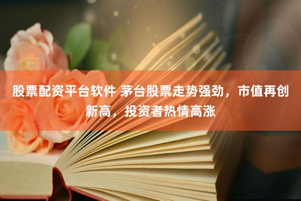 股票配資平臺軟件 茅臺股票走勢強勁，市值再創新高，投資者熱情高漲