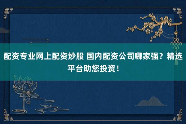 配資專業網上配資炒股 國內配資公司哪家強？精選平臺助您投資！