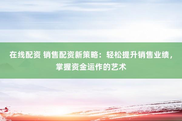 在線配資 銷售配資新策略：輕松提升銷售業(yè)績，掌握資金運作的藝術