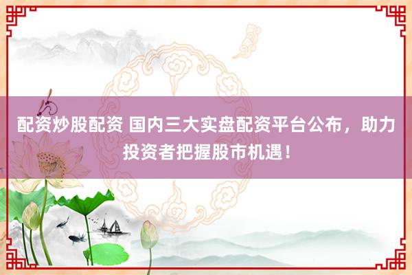 配資炒股配資 國內(nèi)三大實(shí)盤配資平臺公布，助力投資者把握股市機(jī)遇！