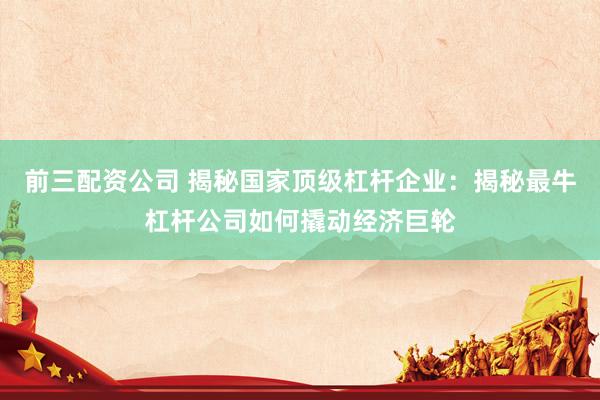 前三配資公司 揭秘國(guó)家頂級(jí)杠桿企業(yè)：揭秘最牛杠桿公司如何撬動(dòng)經(jīng)濟(jì)巨輪