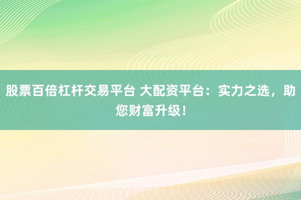 股票百倍杠桿交易平臺 大配資平臺：實力之選，助您財富升級！
