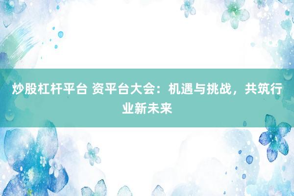 炒股杠桿平臺 資平臺大會：機(jī)遇與挑戰(zhàn)，共筑行業(yè)新未來