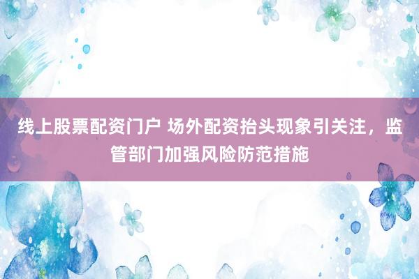 線上股票配資門戶 場外配資抬頭現象引關注，監管部門加強風險防范措施